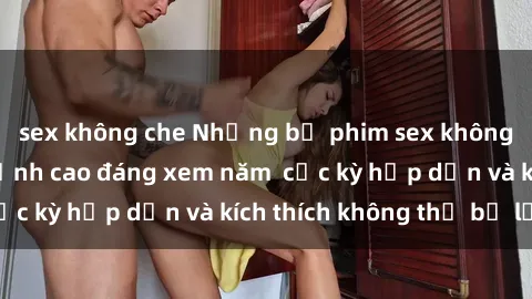 sex không che Những bộ phim sex không che Nhật Bản đỉnh cao đáng xem năm  cực kỳ hấp dẫn và kích thích không thể bỏ lỡ!